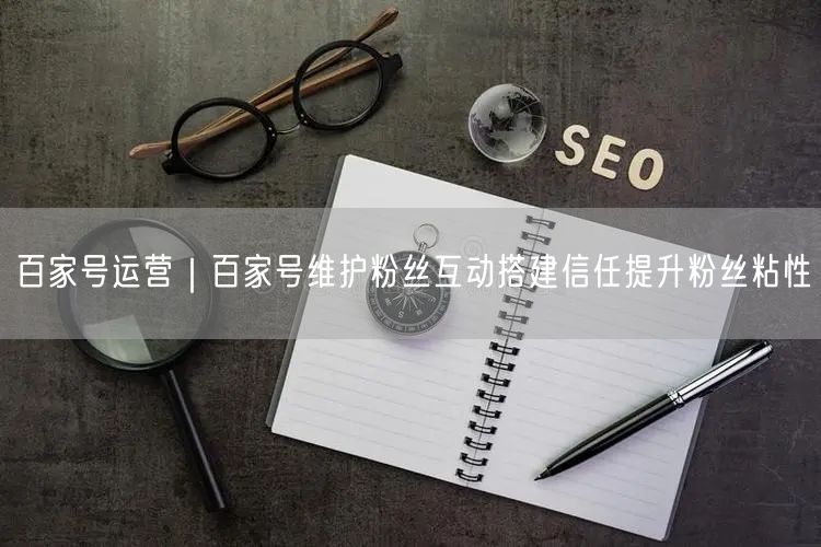 百家号运营指南：内容创作+互动信任，提升粉丝粘性
