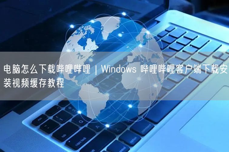 电脑怎么下载哔哩哔哩|Windows 哔哩哔哩客户端下载安装视频缓存教程
