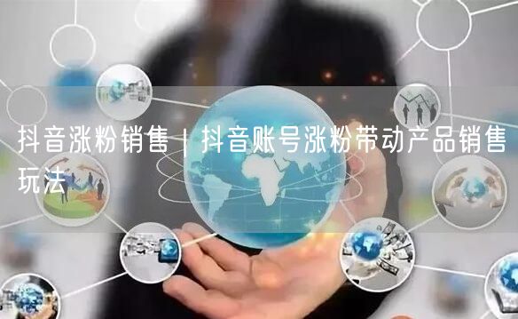 抖音涨粉销售|抖音账号涨粉带动产品销售玩法