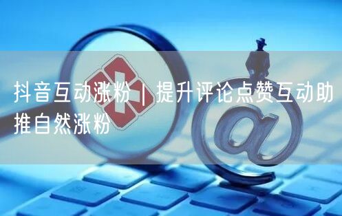 抖音互动涨粉|提升评论点赞互动助推自然涨粉