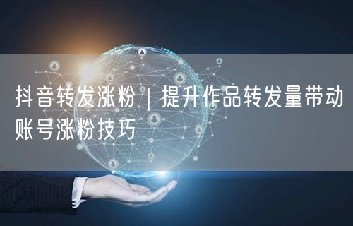 抖音转发涨粉|提升作品转发量带动账号涨粉技巧
