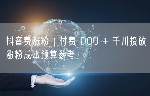 抖音费涨粉|付费 DOU + 千川投放涨粉成本预算参考