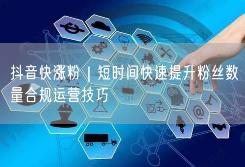 抖音快涨粉|短时间快速提升粉丝数量合规运营技巧