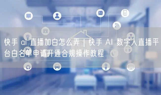 快手 ai 直播加白怎么弄｜快手 AI 数字人直播平台白名单申请开通合规操作教程