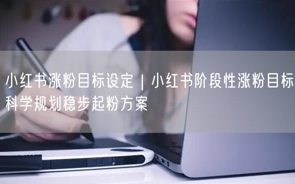 小红书涨粉目标设定|小红书阶段性涨粉目标科学规划稳步起粉方案