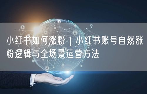 小红书如何涨粉|小红书账号自然涨粉逻辑与全场景运营方法