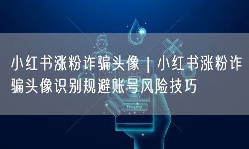 小红书涨粉诈骗头像|小红书涨粉诈骗头像识别规避账号风险技巧