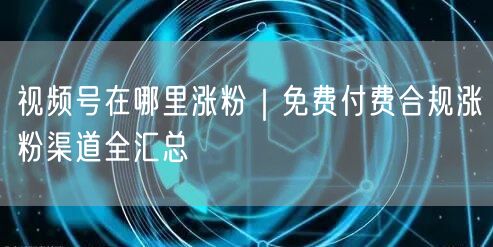 视频号在哪里涨粉|免费付费合规涨粉渠道全汇总