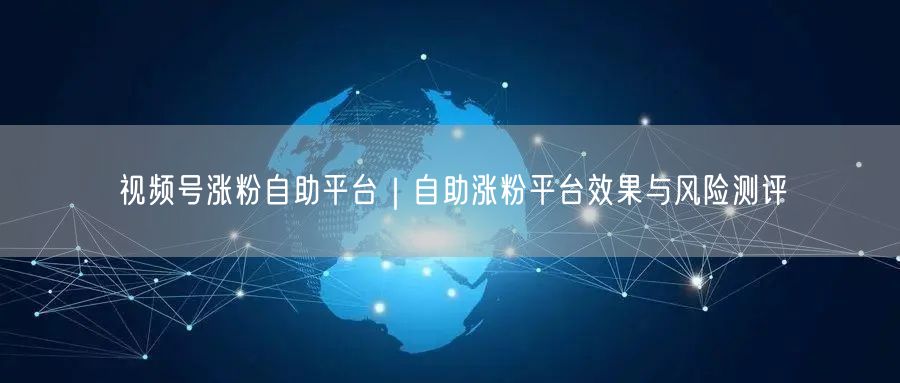 视频号涨粉自助平台|自助涨粉平台效果与风险测评