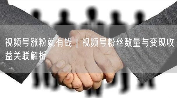 视频号涨粉就有钱|视频号粉丝数量与变现收益关联解析