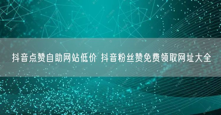 抖音点赞自助网站低价 抖音粉丝赞免费领取网址大全