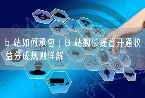 b 站如何承包｜B 站舰长提督开通收益分成规则详解