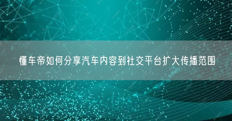 懂车帝如何分享汽车内容到社交平台扩大传播范围