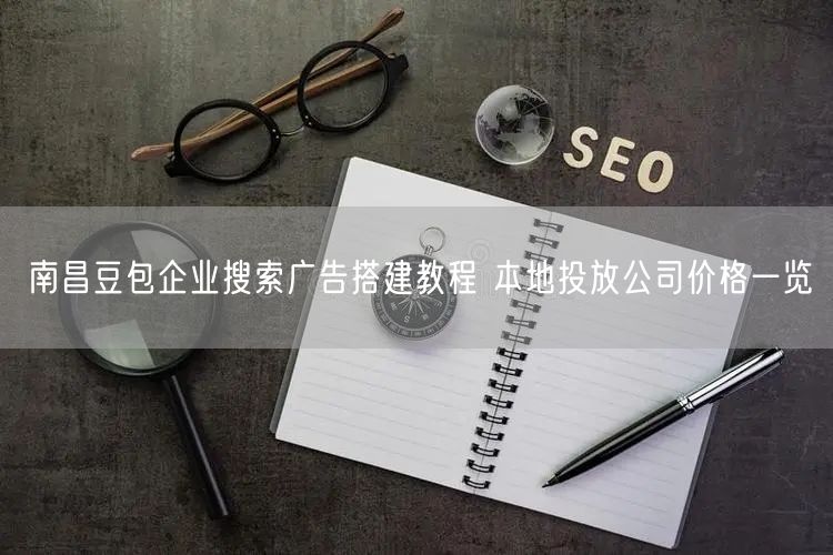 南昌豆包企业搜索广告搭建教程 本地投放公司价格一览