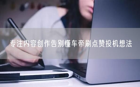 专注内容创作告别懂车帝刷点赞投机想法