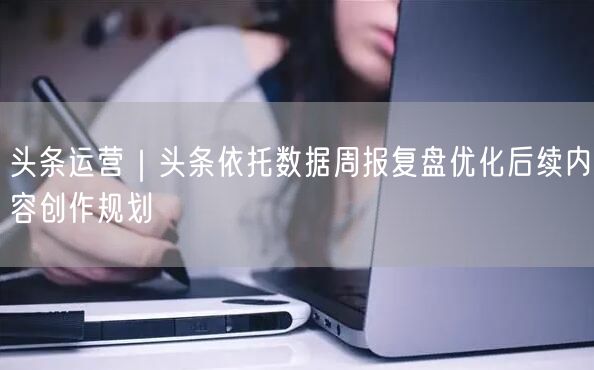 头条运营｜头条依托数据周报复盘优化后续内容创作规划