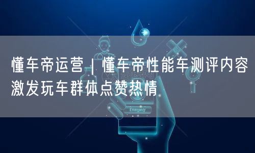 懂车帝运营｜懂车帝性能车测评内容激发玩车群体点赞热情