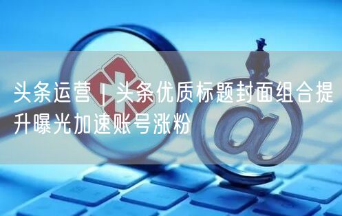 头条运营｜头条优质标题封面组合提升曝光加速账号涨粉