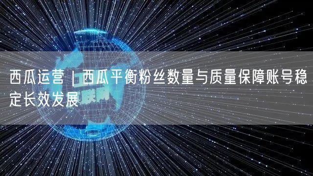 西瓜运营｜西瓜平衡粉丝数量与质量保障账号稳定长效发展