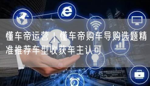 懂车帝运营｜懂车帝购车导购选题精准推荐车型收获车主认可