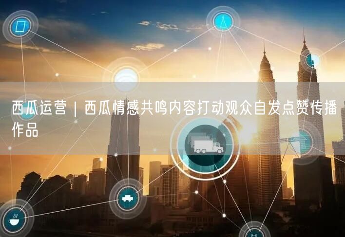 西瓜运营｜西瓜情感共鸣内容打动观众自发点赞传播作品