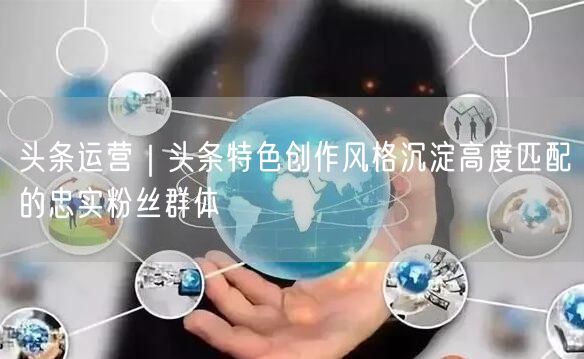 头条运营｜头条特色创作风格沉淀高度匹配的忠实粉丝群体