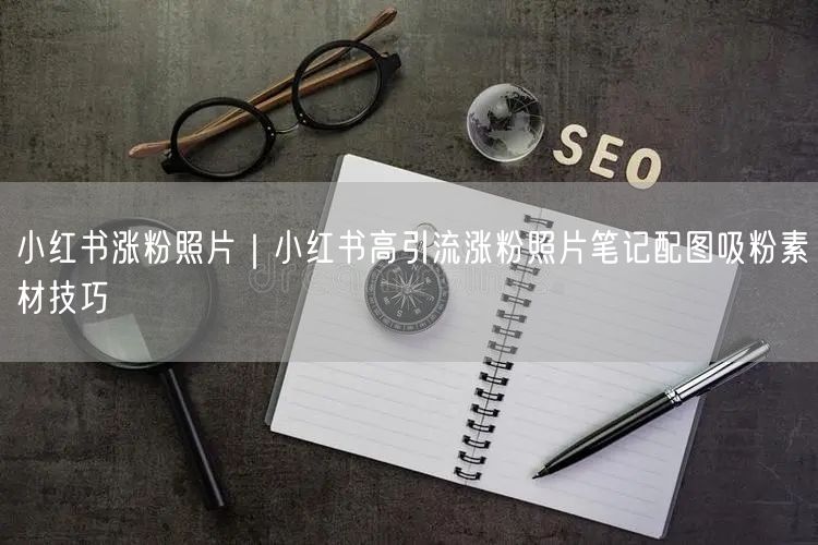 小红书涨粉照片|小红书高引流涨粉照片笔记配图吸粉素材技巧
