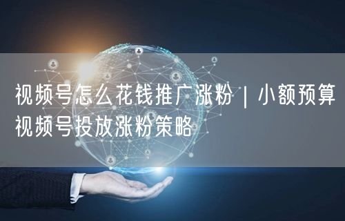 视频号怎么花钱推广涨粉|小额预算视频号投放涨粉策略
