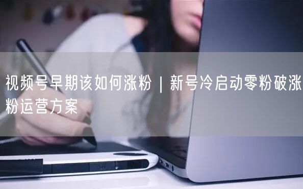 视频号早期该如何涨粉|新号冷启动零粉破涨粉运营方案
