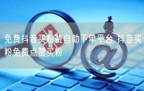 免费抖音买粉赞自助下单平台 抖音买粉免费点赞买粉