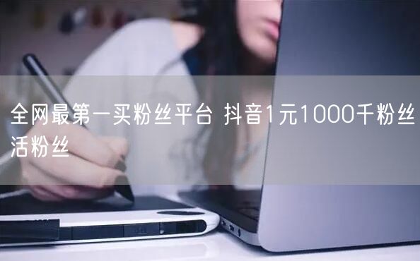 全网最第一买粉丝平台 抖音1元1000千粉丝活粉丝