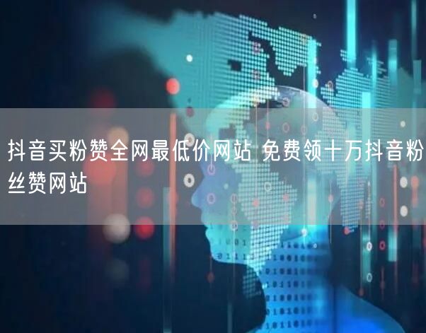 抖音买粉赞全网最低价网站 免费领十万抖音粉丝赞网站