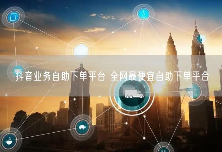 抖音业务自助下单平台 全网最便宜自助下单平台