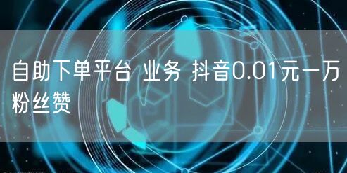 自助下单平台 业务 抖音0.01元一万粉丝赞