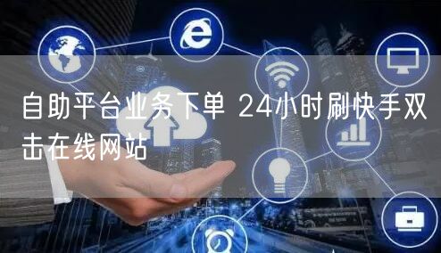 自助平台业务下单 24小时刷快手双击在线网站