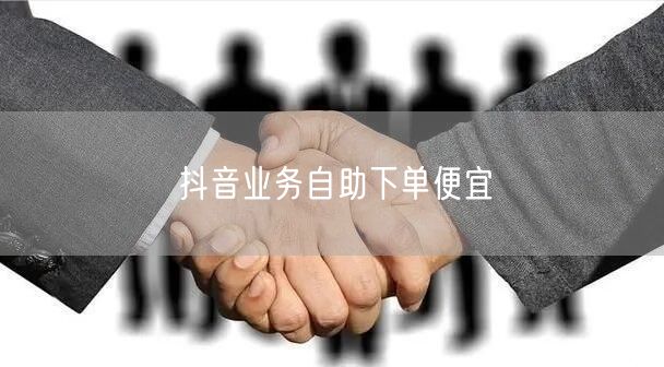 抖音业务自助下单便宜