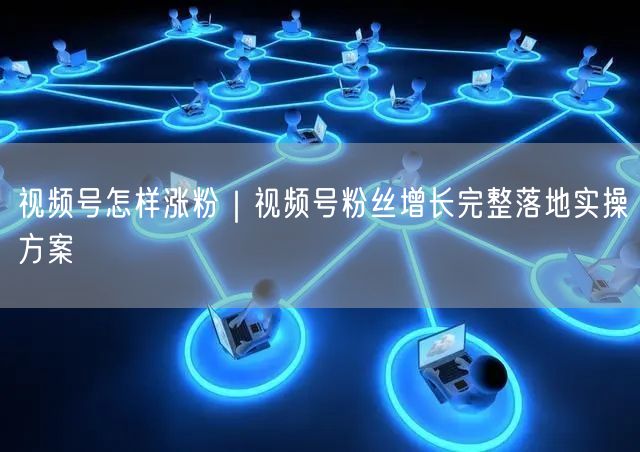 视频号怎样涨粉｜视频号粉丝增长完整落地实操方案