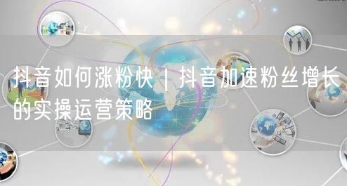 抖音如何涨粉快｜抖音加速粉丝增长的实操运营策略