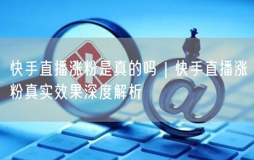 快手直播涨粉是真的吗｜快手直播涨粉真实效果深度解析