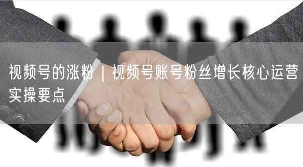 视频号的涨粉｜视频号账号粉丝增长核心运营实操要点