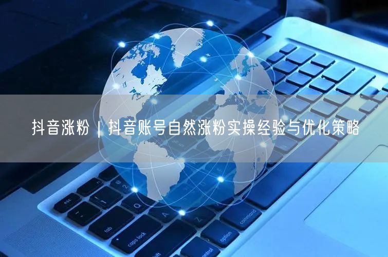 抖音涨粉｜抖音账号自然涨粉实操经验与优化策略
