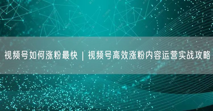 视频号如何涨粉最快｜视频号高效涨粉内容运营实战攻略