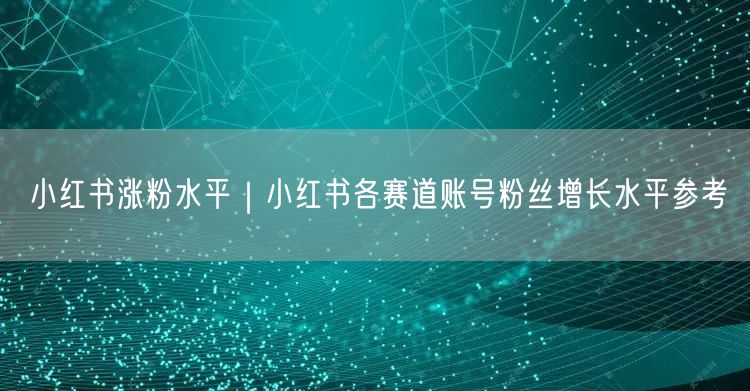 小红书涨粉水平｜小红书各赛道账号粉丝增长水平参考