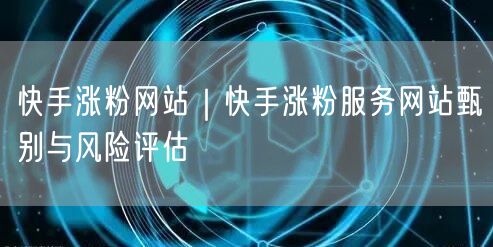 快手涨粉网站｜快手涨粉服务网站甄别与风险评估