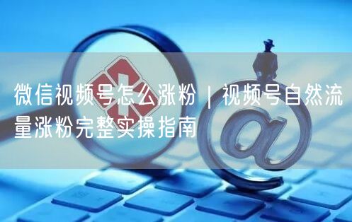 微信视频号怎么涨粉｜视频号自然流量涨粉完整实操指南