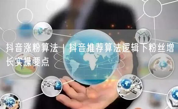 抖音涨粉算法｜抖音推荐算法逻辑下粉丝增长实操要点