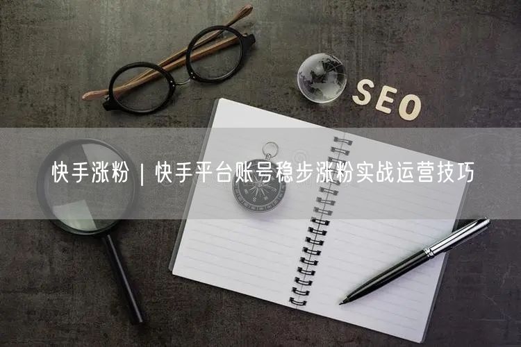 快手涨粉｜快手平台账号稳步涨粉实战运营技巧